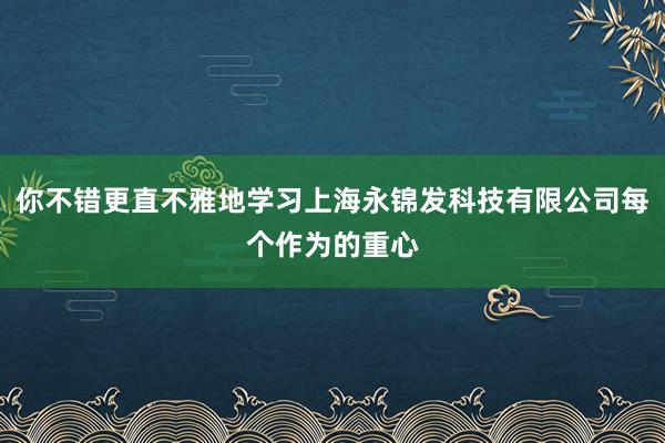 你不错更直不雅地学习上海永锦发科技有限公司每个作为的重心